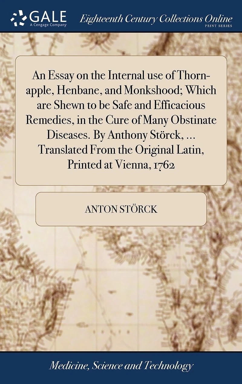 An Essay on the Internal use of Thorn-apple, Henbane, and Monkshood; Which are Shewn to be Safe and Efficacious Remedies, in the Cure of Many Obstinate Diseases. By Anthony Störck, ... Translated From the Original Latin, Printed at Vienna, 1762
