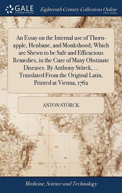 An Essay on the Internal use of Thorn-apple, Henbane, and Monkshood; Which are Shewn to be Safe and Efficacious Remedies, in the Cure of Many Obstinate Diseases. By Anthony Störck, ... Translated From the Original Latin, Printed at Vienna, 1762