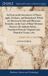 An Essay on the Internal use of Thorn-apple, Henbane, and Monkshood; Which are Shewn to be Safe and Efficacious Remedies, in the Cure of Many Obstinate Diseases. By Anthony Störck, ... Translated From the Original Latin, Printed at Vienna, 1762