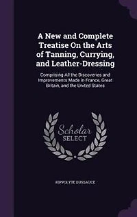A New and Complete Treatise On the Arts of Tanning, Currying, and Leather-Dressing: Comprising All the Discoveries and Improvements Made in France, Great Britain