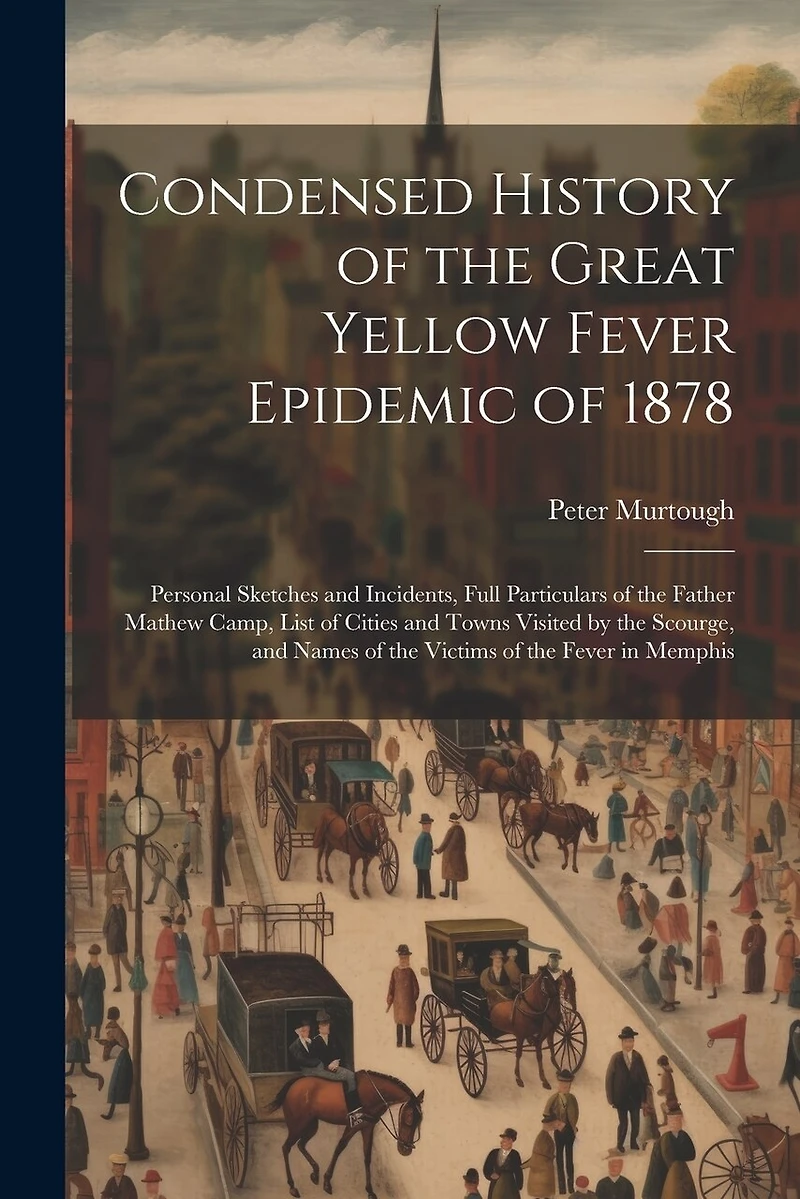 Condensed History of the Great Yellow Fever Epidemic of 1878: Personal Sketches and Incidents, Full Particulars of the Father Mathew Camp, List of Cities and Towns Visited by the Scourge, and Names of the Victims of the Fever in Memphis