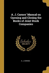 A. J. Carnes' Manual on Opening and Closing the Books of Joint Stock Companies