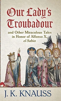 Our Lady's Troubadour: And Other Miraculous Tales In Honor Of Alfonso X, El Sabio