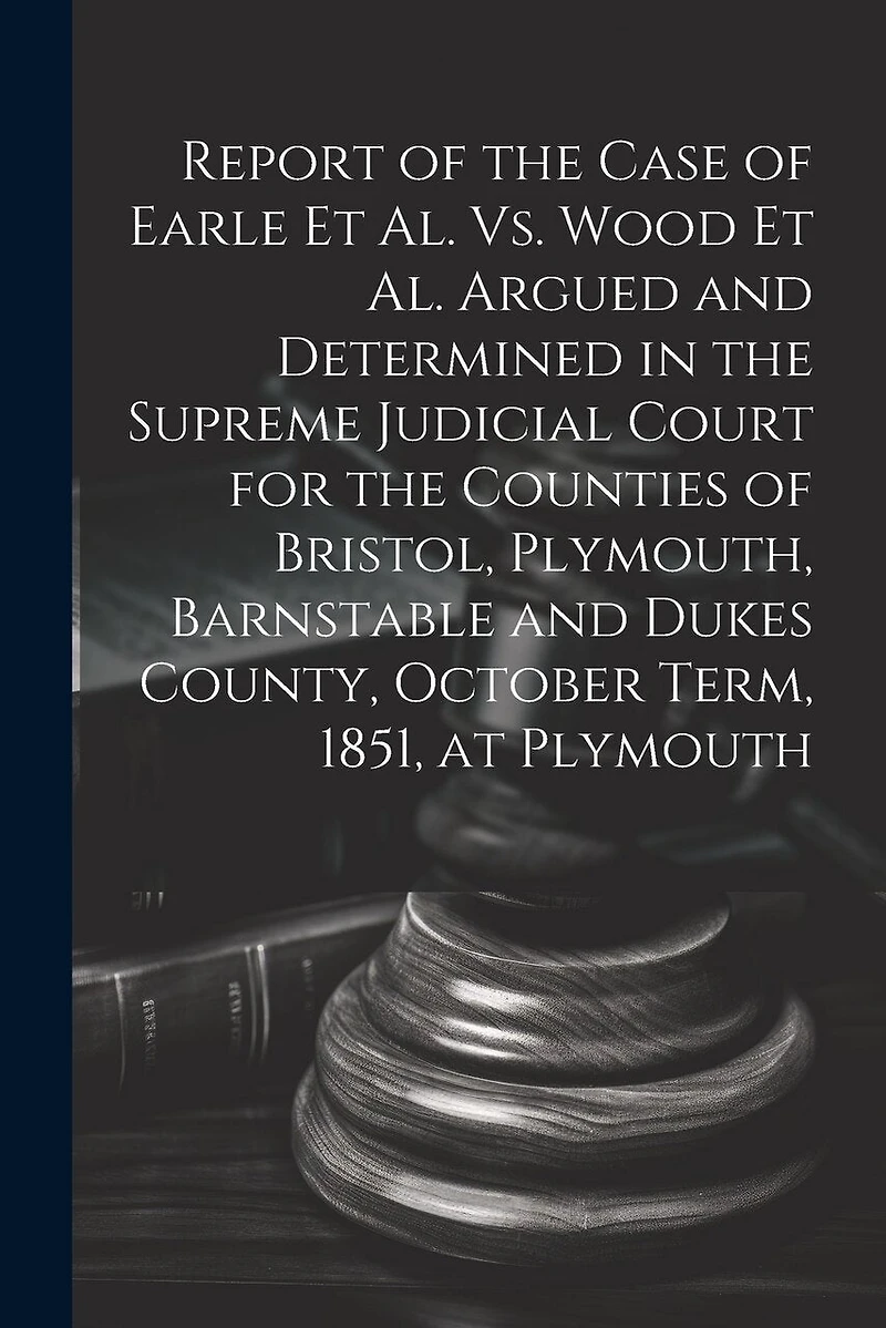 Report of the Case of Earle Et Al. Vs. Wood Et Al. Argued and Determined in the Supreme Judicial Court for the Counties of Bristol, Plymouth, Barnstable and Dukes County, October Term, 1851, at Plymouth