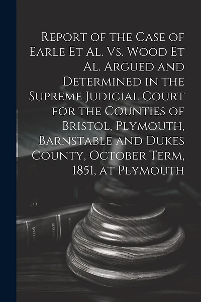 Report of the Case of Earle Et Al. Vs. Wood Et Al. Argued and Determined in the Supreme Judicial Court for the Counties of Bristol, Plymouth, Barnstable and Dukes County, October Term, 1851, at Plymouth