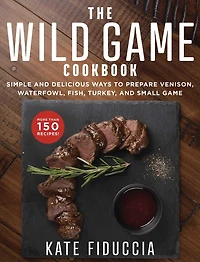 The Wild Game Cookbook: Simple and Delicious Ways to Prepare Venison, Waterfowl, Fish, Turkey, Small