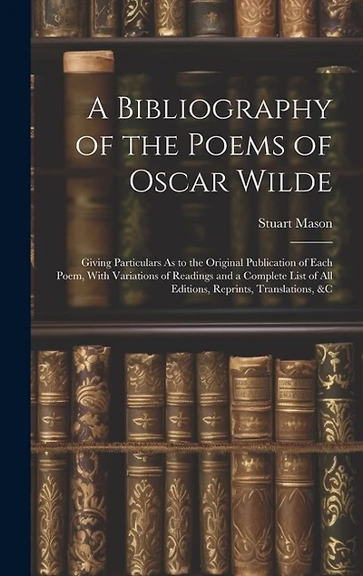 A Bibliography of the Poems of Oscar Wilde: Giving Particulars As to the Original Publication of Each Poem, With Variations of Readings and a Complete List of All Editions, Reprints, Translations