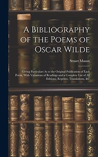 A Bibliography of the Poems of Oscar Wilde: Giving Particulars As to the Original Publication of Each Poem, With Variations of Readings and a Complete List of All Editions, Reprints, Translations