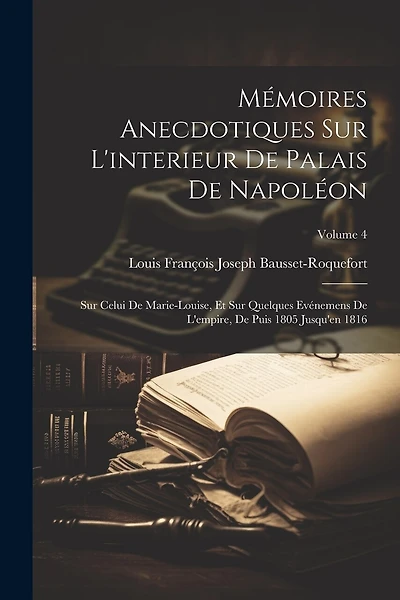 Mémoires Anecdotiques Sur L'interieur De Palais De Napoléon: Sur Celui De Marie-Louise, Et Sur Quelques Evénemens De L'empire, De Puis 1805 Jusqu'en 1816; Volume 4