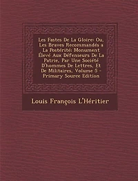 les Fastes de la Gloire, ou Braves Recommandés A Postérité, Vol. 5: Monument Élevé aux Défenseurs Patrie, par une Société d'Hommes Lettres Et Militaires (C