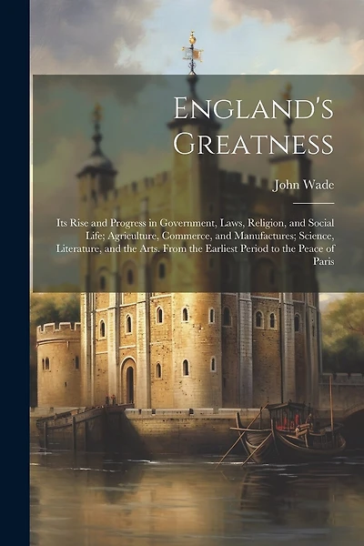 England's Greatness: Its Rise and Progress in Government, Laws, Religion, and Social Life; Agriculture, Commerce, and Manufactures; Science, Literature, and the Arts. From the Earliest Period to the Peace of Paris