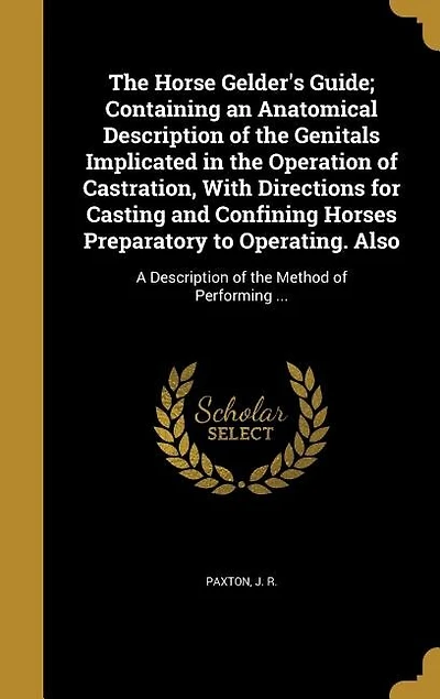 The Horse Gelder's Guide; Containing an Anatomical Description of the Genitals Implicated in the Operation of Castration, With Directions for Casting and Confining Horses Preparatory to Operating. Also: A Description of the Method of Performing ...