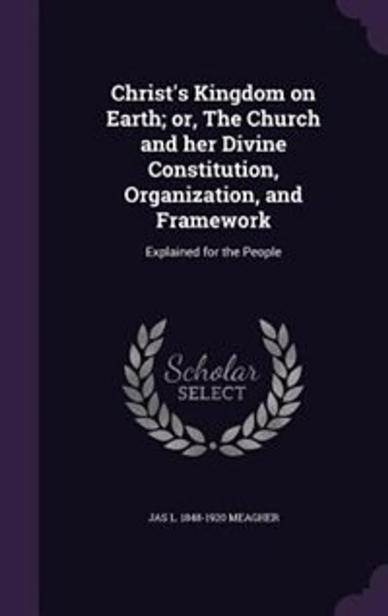 Christ's Kingdom on Earth; or, The Church and her Divine Constitution, Organization, and Framework: Explained for the People
