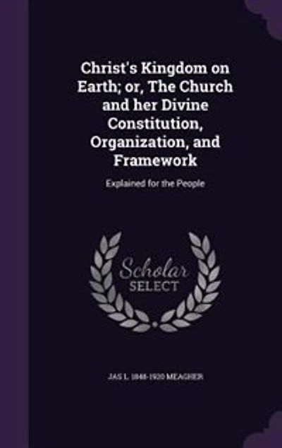 Christ's Kingdom on Earth; or, The Church and her Divine Constitution, Organization, and Framework: Explained for the People