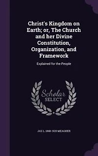 Christ's Kingdom on Earth; or, The Church and her Divine Constitution, Organization, and Framework: Explained for the People