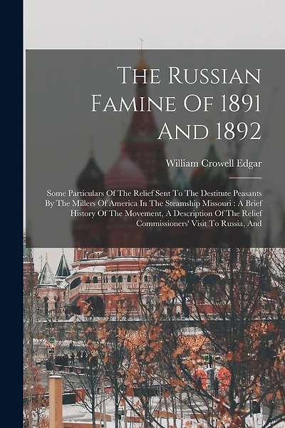 The Russian Famine Of 1891 And 1892: Some Particulars Of The Relief Sent To The Destitute Peasants By The Millers Of America In The Steamship Missouri: A Brief History Of The Movement, A Description Of The Relief Commissioners' Visit To Russia, And