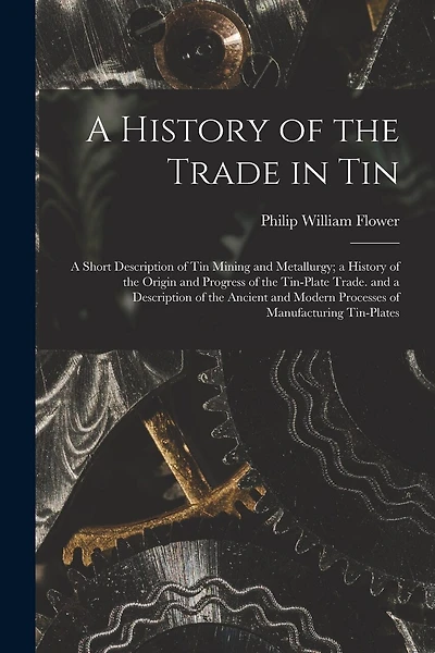 A History of the Trade in Tin: A Short Description of Tin Mining and Metallurgy; a History of the Origin and Progress of the Tin-Plate Trade. and a Description of the Ancient and Modern Processes of Manufacturing Tin-Plates