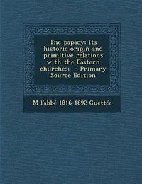 The papacy; its historic origin and primitive relations with the Eastern churches;  - Primary Source Edition