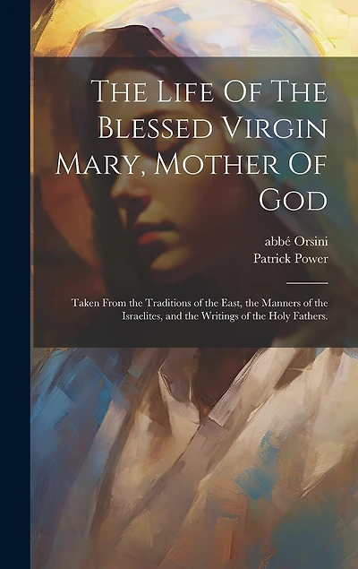 The Life Of The Blessed Virgin Mary, Mother Of God: Taken From the Traditions of the East, the Manners of the Israelites, and the Writings of the Holy Fathers.