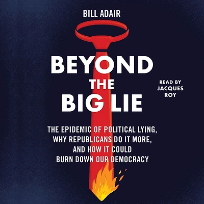 Beyond the Big Lie: The Epidemic of Political Liars, Why Republicans Do it More, and How It Could Burn Down Our Democracy