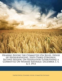 Hearing Before the Committee On Rules, House of Representatives, Sixty-Third Congress, Second Session, Resolution Establishing a Woman Suffrage: December 3, 4, & 5, 1913