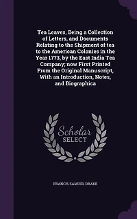 Tea Leaves, Being a Collection of Letters, and Documents Relating to the Shipment of tea to the American Colonies in the Year 1773, by the East India Tea Company; now First Printed From the Original Manuscript, With an Introduction, Notes, and Biographica