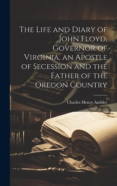 The Life and Diary of John Floyd, Governor of Virginia, an Apostle of Secession and the Father of the Oregon Country