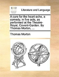 A Cure For The Heart-ache; Comedy, Five Acts, As Performed At Theatre-royal, Covent-garden. By Thomas Morton, Esq. Author Of Columbus, Zorinski, Way To Get Married, And Children Wood.