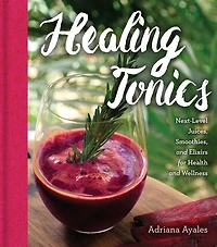 Healing Tonics: Next-level Juices, Smoothies, And Elixirs For Health And Wellness
