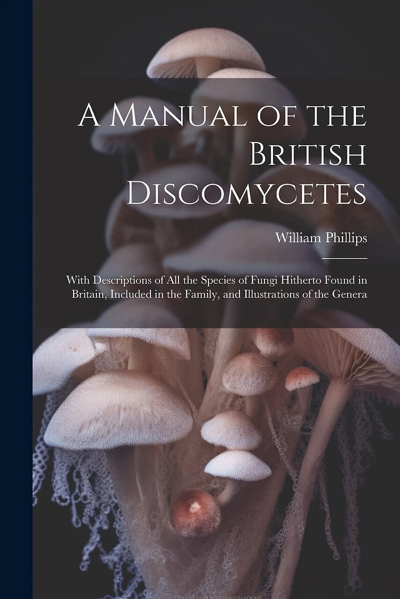 A Manual of the British Discomycetes: With Descriptions of all the Species of Fungi Hitherto Found in Britain, Included in the Family