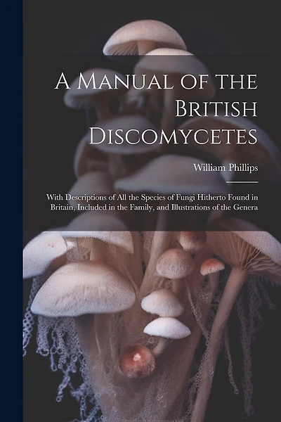 A Manual of the British Discomycetes: With Descriptions of all the Species of Fungi Hitherto Found in Britain, Included in the Family