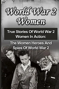 World War 2 Women: True Stories Of World War 2 Women In Action: The Women Heroes And Spies Of World War 2
