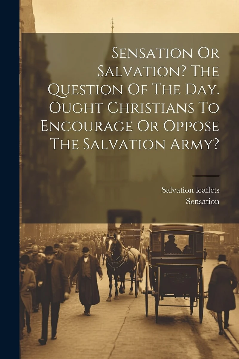 Sensation Or Salvation? The Question Of The Day. Ought Christians To Encourage Or Oppose The Salvation Army?