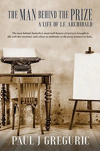The Man Behind The Prize: A Life Of J.f. Archibald