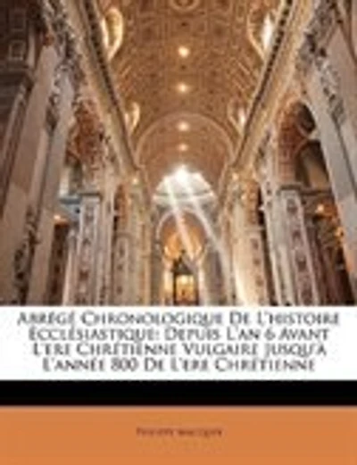 Abrégé Chronologique De L'histoire Ecclésiastique: Depuis L'an 6 Avant L'ere Chrétienne Vulgaire Jusqu'à L'année 800 De L'ere Chrétienne