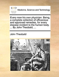 Every man his own Physician. Being, a Complete Collection of Efficacious and Approved Remedies, for Disease Incident to the Human Body. With Plain Instructions Their Common Use