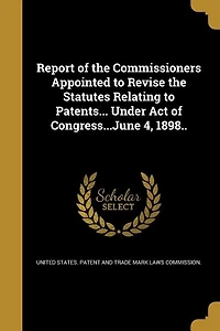 Report of the Commissioners Appointed to Revise Statutes Relating Patents... Under Act Congress...June 4, 1898..