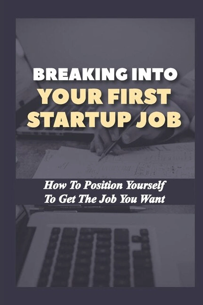 Breaking Into Your First Startup Job: How To Position Yourself To Get The Job You Want: Job In A Tech Startup