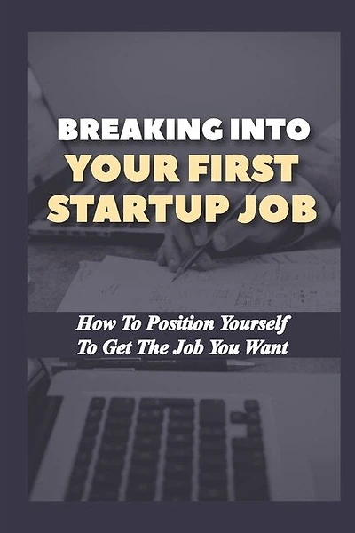 Breaking Into Your First Startup Job: How To Position Yourself To Get The Job You Want: Job In A Tech Startup