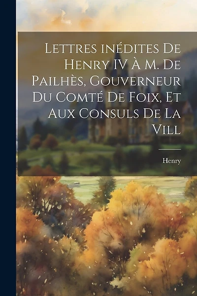 Lettres inédites de Henry IV à M. de Pailhès, gouverneur du comté de Foix, et aux consuls de la vill