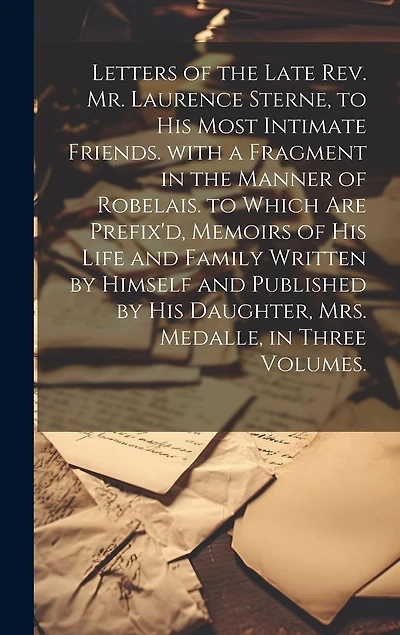 Letters of the Late Rev. Mr. Laurence Sterne, to His Most Intimate Friends. with a Fragment in the Manner of Robelais. to Which Are Prefix'd, Memoirs of His Life and Family Written by Himself and Published by His Daughter, Mrs. Medalle