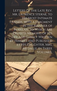 Letters of the Late Rev. Mr. Laurence Sterne, to His Most Intimate Friends. with a Fragment in the Manner of Robelais. to Which Are Prefix'd, Memoirs of His Life and Family Written by Himself and Published by His Daughter, Mrs. Medalle