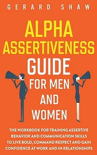 Alpha Assertiveness Guide for Men and Women: The Workbook for Training Assertive Behavior and Communication Skills to Live Bold, Command Respect and Gain Confidence at Work and in Relationships
