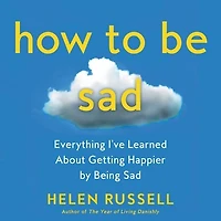 How to Be Sad: Everything I’ve Learned About Getting Happier by Being Sad