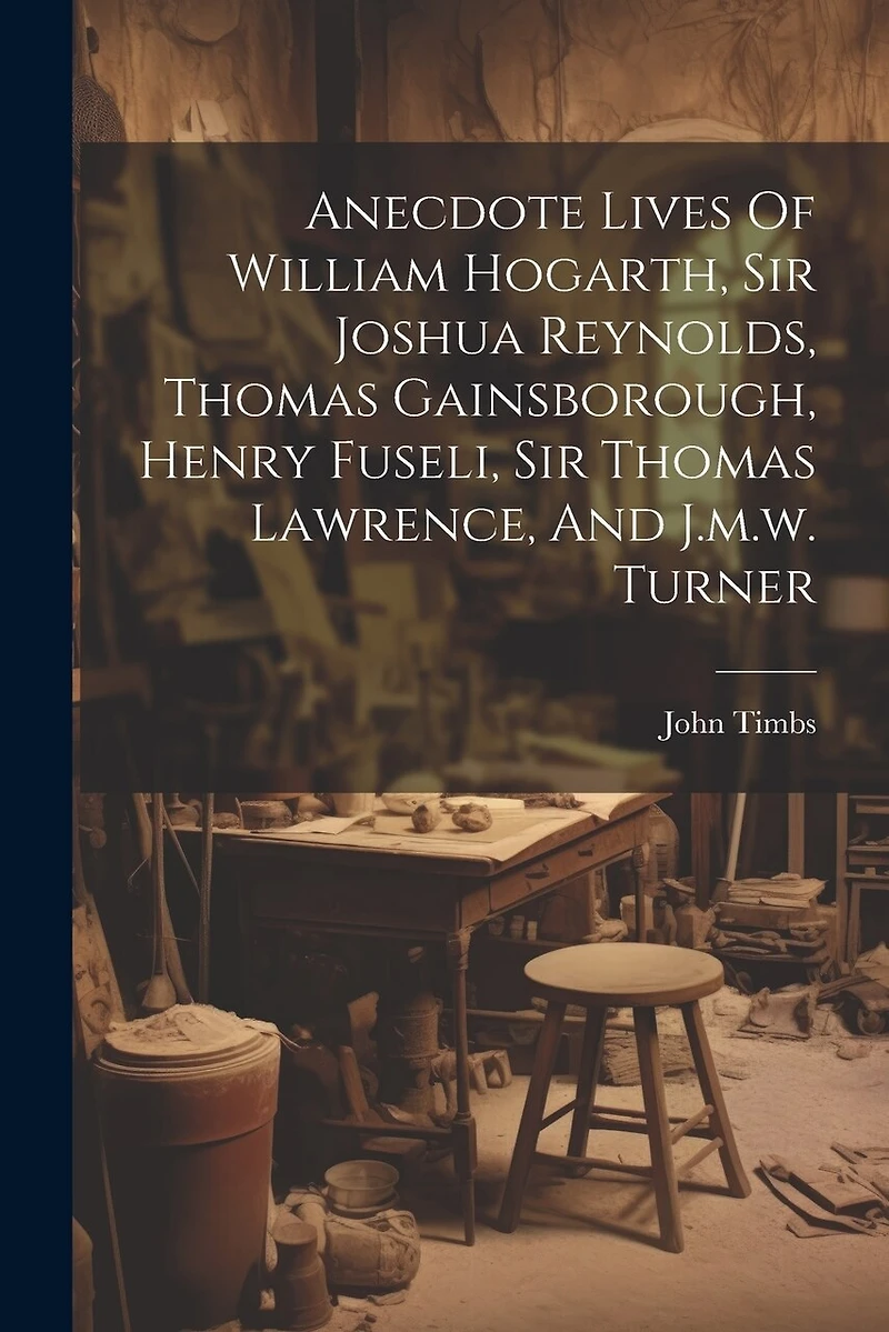 Anecdote Lives Of William Hogarth, Sir Joshua Reynolds, Thomas Gainsborough, Henry Fuseli, Sir Thomas Lawrence, And J.m.w. Turner
