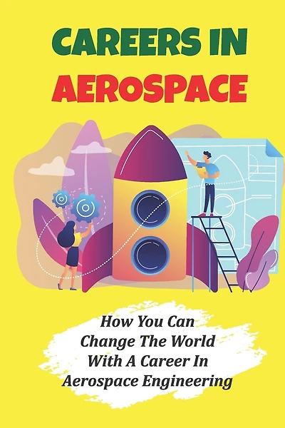 Careers In Aerospace: How You Can Change The World With A Career In Aerospace Engineering: Jobs Related To The Aerospace Field