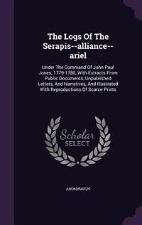 the Logs of Serapis-Alliance-Ariel, Under Command John Paul Jones, 1779 1780: With Extracts From Public Documents, Unpublished Letters, and Narratives, Illustrated Repr
