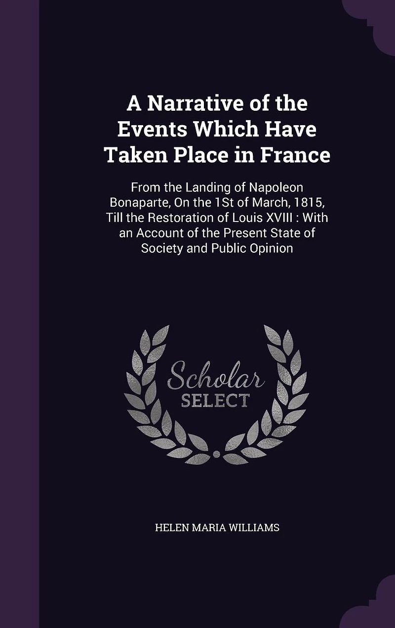 A Narrative of the Events Which Have Taken Place France, From Landing Napoleon Bonaparte on 1st March, 1815, Till Restoration Louis XVIII, With an Account Present State Society and Public Opinion
