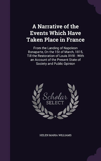 A Narrative of the Events Which Have Taken Place France, From Landing Napoleon Bonaparte on 1st March, 1815, Till Restoration Louis XVIII, With an Account Present State Society and Public Opinion