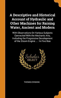A Descriptive and Historical Account of Hydraulic and Other Machines for Raising Water, Ancient and Modern: With Observations On Various Subjects Connected With the Mechanic Arts, Including the Progressive D